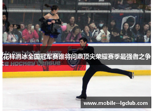 花样滑冰全国冠军赛谁将问鼎顶尖荣耀赛季最强者之争