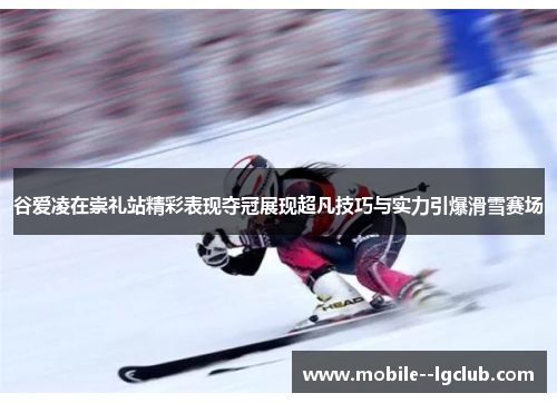 谷爱凌在崇礼站精彩表现夺冠展现超凡技巧与实力引爆滑雪赛场