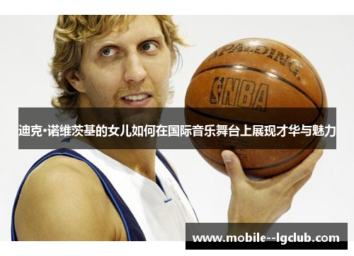 迪克·诺维茨基的女儿如何在国际音乐舞台上展现才华与魅力 迪克·诺维茨基的女儿如何在国际音乐舞台上展现才华与魅力